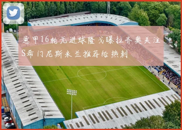 意甲16轮无进球隆戈曝拉齐奥关注S希门尼斯米兰推荐给热刺