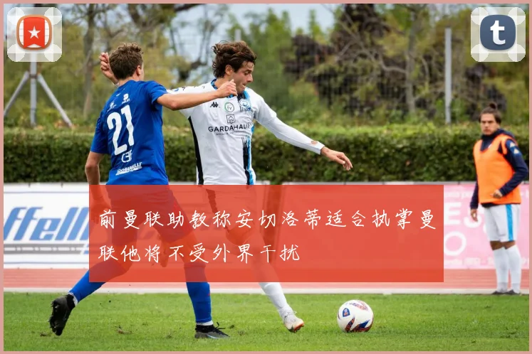 前曼联助教称安切洛蒂适合执掌曼联他将不受外界干扰