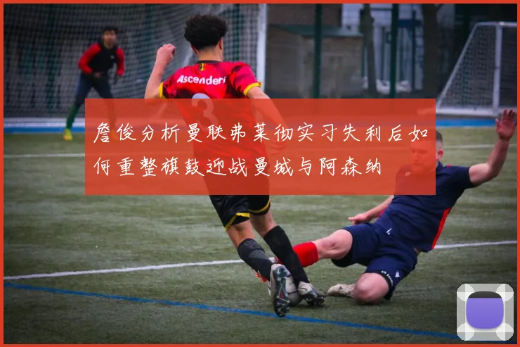 詹俊分析曼联弗莱彻实习失利后如何重整旗鼓迎战曼城与阿森纳