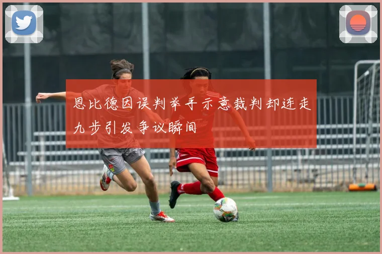 恩比德因误判举手示意裁判却连走九步引发争议瞬间