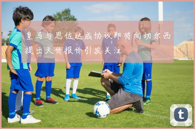 皇马与恩佐达成协议即将向切尔西提出天价报价引发关注