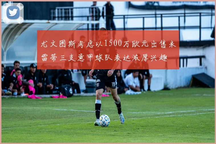 尤文图斯考虑以1500万欧元出售米雷蒂三支意甲球队表达浓厚兴趣