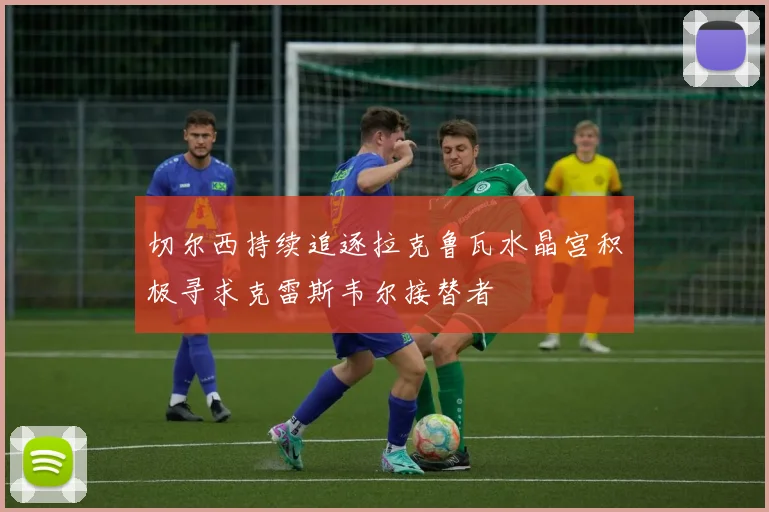 切尔西持续追逐拉克鲁瓦水晶宫积极寻求克雷斯韦尔接替者