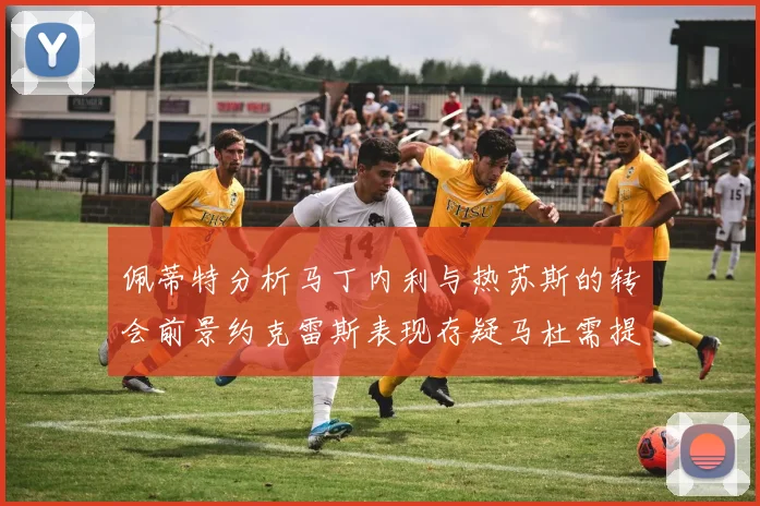 佩蒂特分析马丁内利与热苏斯的转会前景约克雷斯表现存疑马杜需提升才能留队