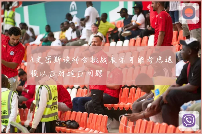 A史密斯谈转会挑战表示可能考虑退役以应对适应问题