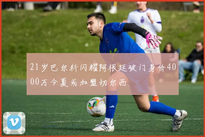 21岁巴尔科闪耀阿根廷破门身价4000万今夏或加盟切尔西