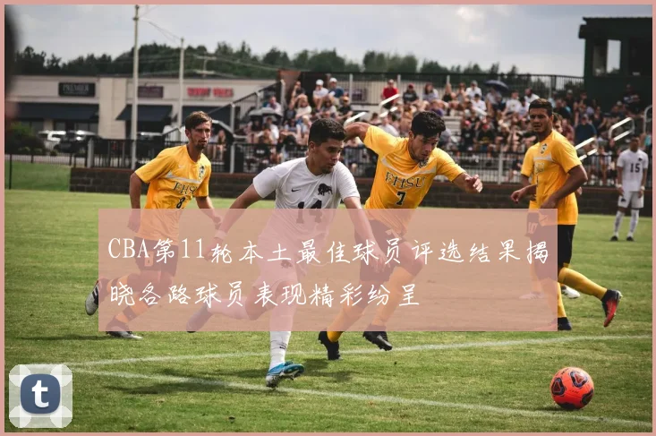 CBA第11轮本土最佳球员评选结果揭晓各路球员表现精彩纷呈