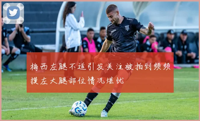 梅西左腿不适引发关注被拍到频频摸左大腿部位情况堪忧