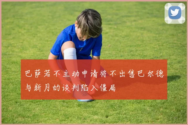 巴萨若不主动申请将不出售巴尔德与新月的谈判陷入僵局