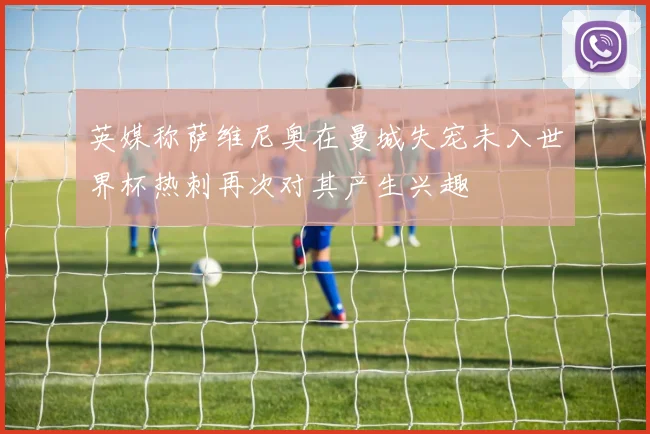 英媒称萨维尼奥在曼城失宠未入世界杯热刺再次对其产生兴趣