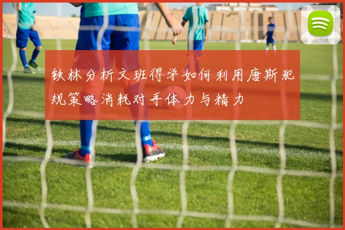 铁林分析文班得学如何利用唐斯犯规策略消耗对手体力与精力