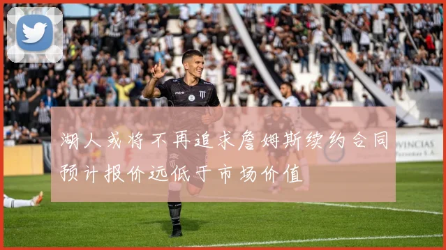 湖人或将不再追求詹姆斯续约合同预计报价远低于市场价值