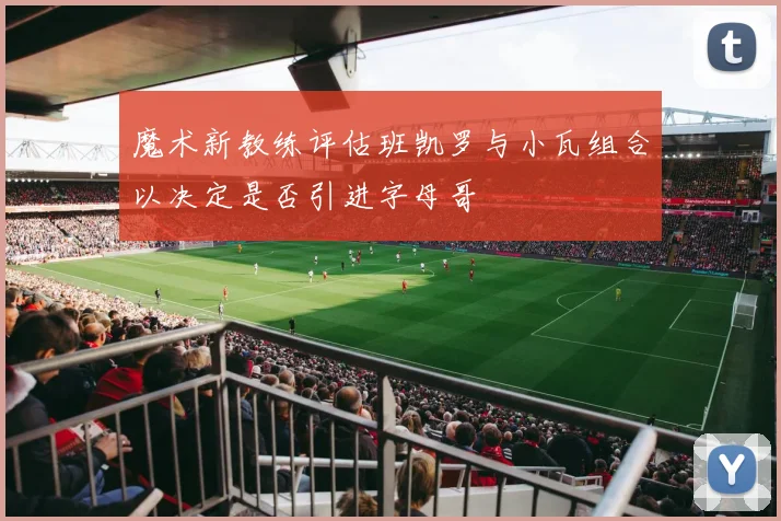 魔术新教练评估班凯罗与小瓦组合以决定是否引进字母哥