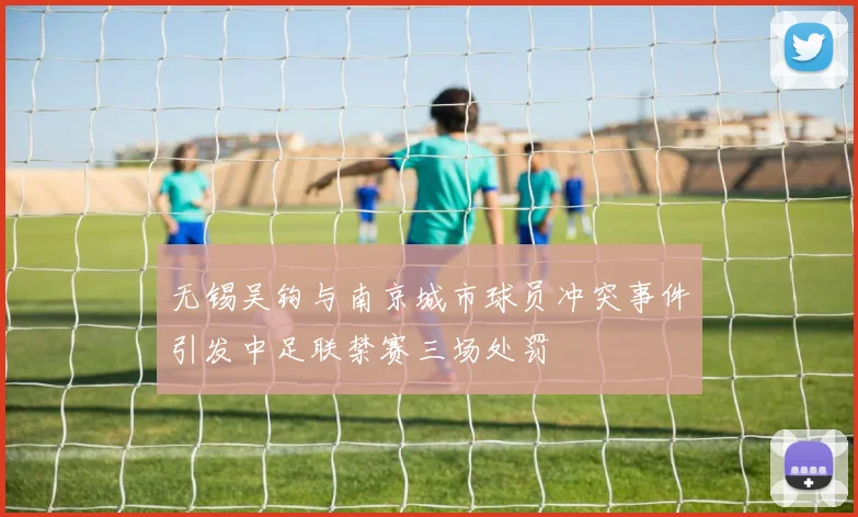 无锡吴钩与南京城市球员冲突事件引发中足联禁赛三场处罚