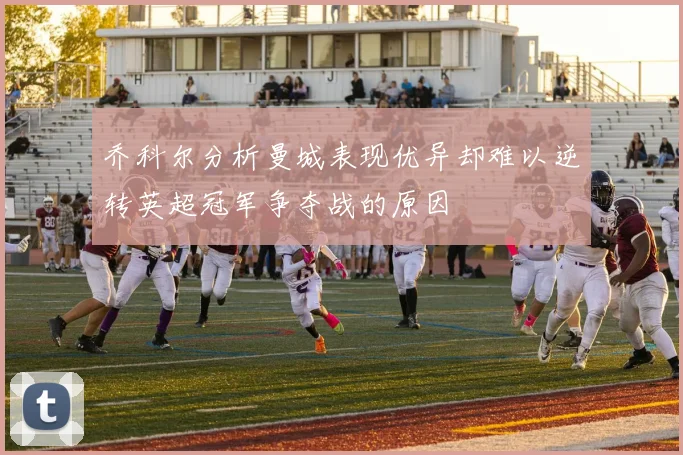 乔科尔分析曼城表现优异却难以逆转英超冠军争夺战的原因