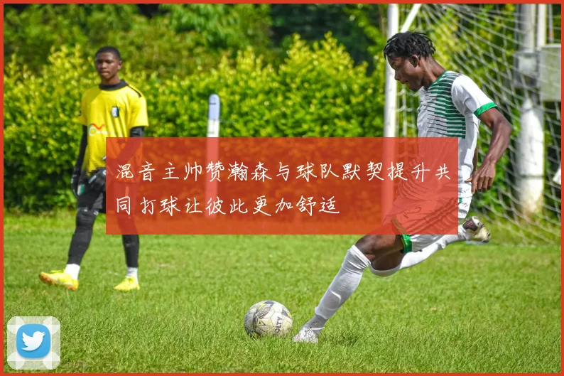 混音主帅赞瀚森与球队默契提升共同打球让彼此更加舒适