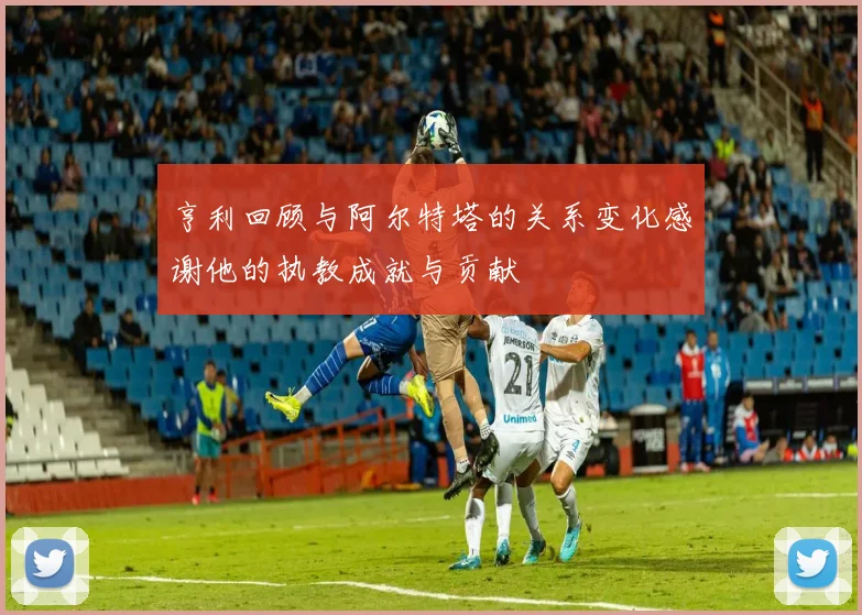 亨利回顾与阿尔特塔的关系变化感谢他的执教成就与贡献