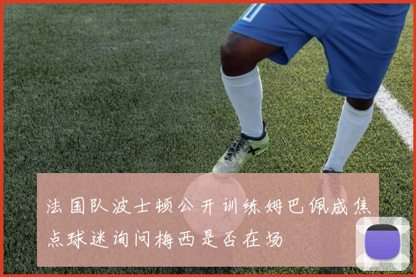 法国队波士顿公开训练姆巴佩成焦点球迷询问梅西是否在场